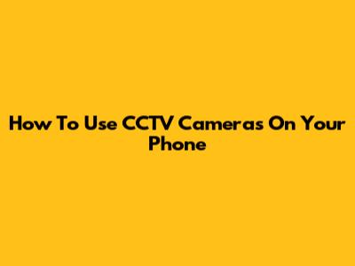 How To Use CCTV Cameras On Your Phone