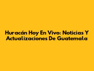 Huracán Hoy En Vivo: Noticias Y Actualizaciones De Guatemala