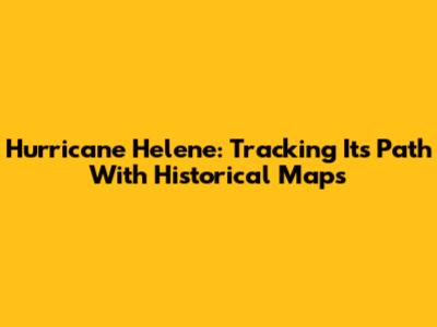 Hurricane Helene: Tracking Its Path With Historical Maps