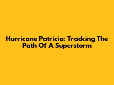 Hurricane Patricia: Tracking The Path Of A Superstorm
