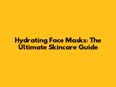 Hydrating Face Masks: The Ultimate Skincare Guide