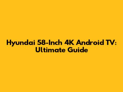 Hyundai 58-Inch 4K Android TV: Ultimate Guide