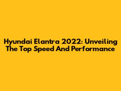 Hyundai Elantra 2022: Unveiling The Top Speed And Performance