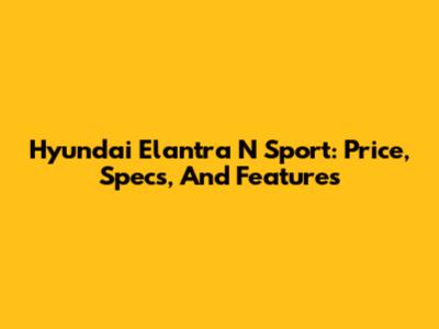 Hyundai Elantra N Sport: Price, Specs, And Features