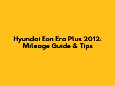 Hyundai Eon Era Plus 2012: Mileage Guide & Tips