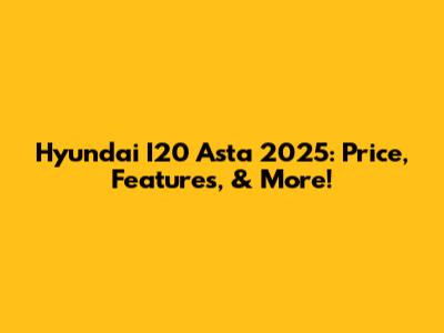 Hyundai I20 Asta 2025: Price, Features, & More!
