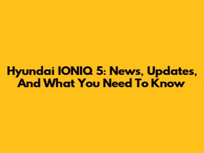 Hyundai IONIQ 5: News, Updates, And What You Need To Know
