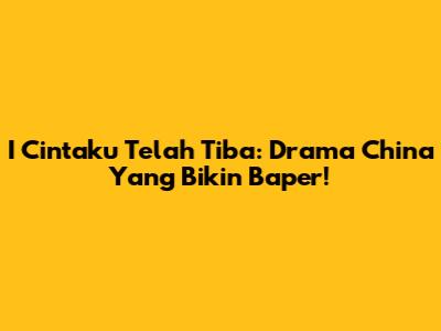 I Cintaku Telah Tiba: Drama China Yang Bikin Baper!