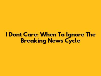 I Don't Care: When To Ignore The Breaking News Cycle