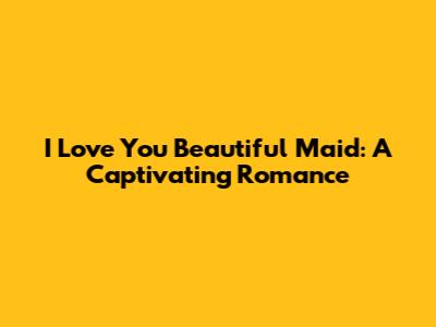 I Love You Beautiful Maid: A Captivating Romance