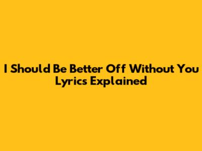 I Should Be Better Off Without You Lyrics Explained