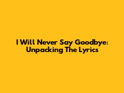 I Will Never Say Goodbye: Unpacking The Lyrics