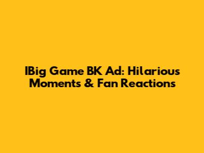 IBig Game BK Ad: Hilarious Moments & Fan Reactions