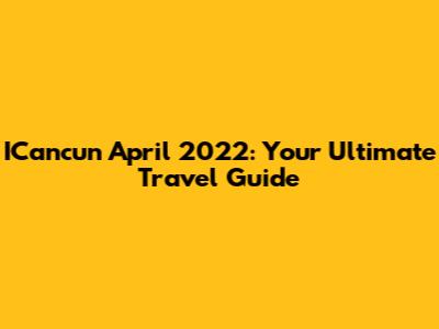 ICancun April 2022: Your Ultimate Travel Guide