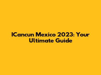 ICancun Mexico 2023: Your Ultimate Guide