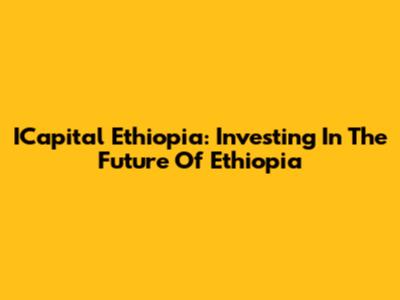 ICapital Ethiopia: Investing In The Future Of Ethiopia