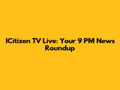 ICitizen TV Live: Your 9 PM News Roundup