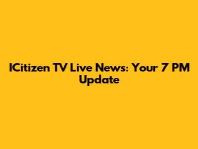 ICitizen TV Live News: Your 7 PM Update