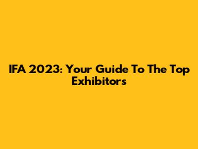 IFA 2023: Your Guide To The Top Exhibitors