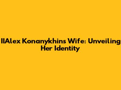 IIAlex Konanykhin's Wife: Unveiling Her Identity