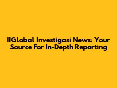 IIGlobal Investigasi News: Your Source For In-Depth Reporting