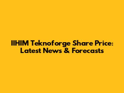 IIHIM Teknoforge Share Price: Latest News & Forecasts