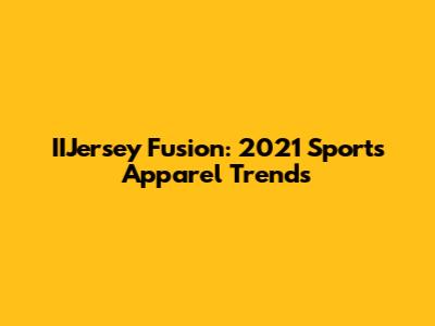 IIJersey Fusion: 2021 Sports Apparel Trends