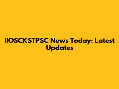 IIOSCKSTPSC News Today: Latest Updates
