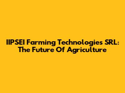 IIPSEI Farming Technologies SRL: The Future Of Agriculture