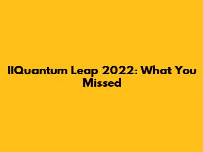 IIQuantum Leap 2022: What You Missed