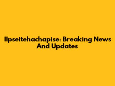 IIpseitehachapise: Breaking News And Updates