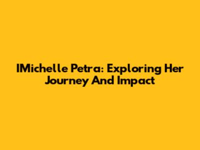 IMichelle Petra: Exploring Her Journey And Impact