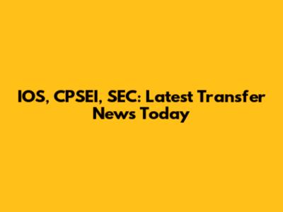 IOS, CPSEI, SEC: Latest Transfer News Today