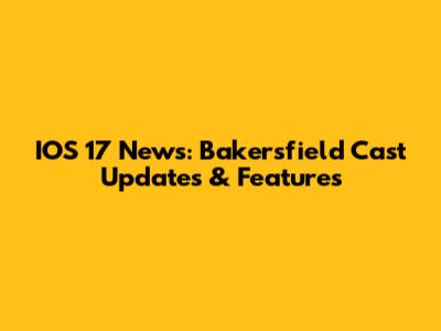 IOS 17 News: Bakersfield Cast Updates & Features