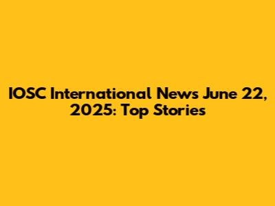 IOSC International News June 22, 2025: Top Stories