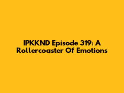 IPKKND Episode 319: A Rollercoaster Of Emotions