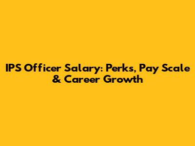 IPS Officer Salary: Perks, Pay Scale & Career Growth