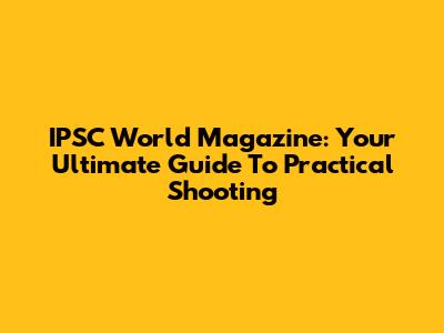 IPSC World Magazine: Your Ultimate Guide To Practical Shooting