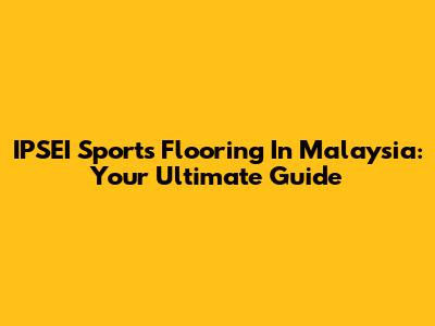 IPSEI Sports Flooring In Malaysia: Your Ultimate Guide