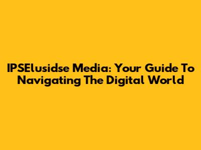 IPSElusidse Media: Your Guide To Navigating The Digital World