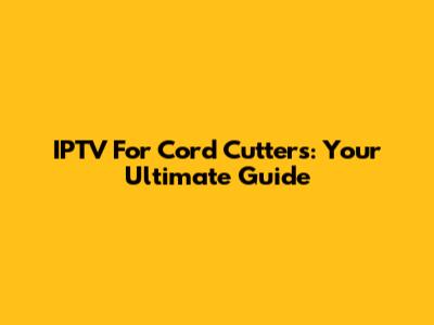 IPTV For Cord Cutters: Your Ultimate Guide