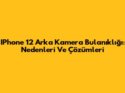 IPhone 12 Arka Kamera Bulanıklığı: Nedenleri Ve Çözümleri