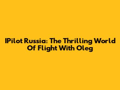 IPilot Russia: The Thrilling World Of Flight With Oleg