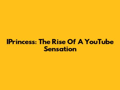IPrincess: The Rise Of A YouTube Sensation
