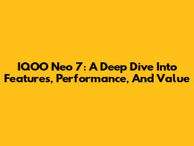 IQOO Neo 7: A Deep Dive Into Features, Performance, And Value
