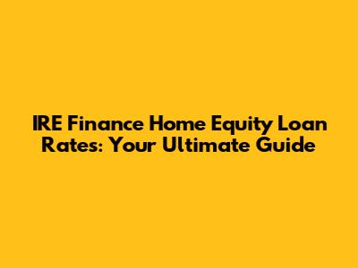 IRE Finance Home Equity Loan Rates: Your Ultimate Guide