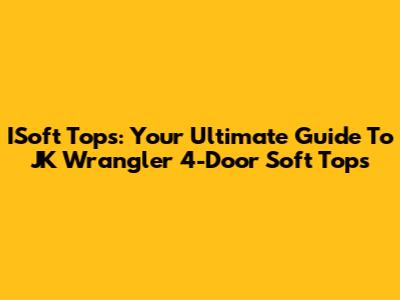 ISoft Tops: Your Ultimate Guide To JK Wrangler 4-Door Soft Tops