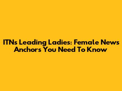 ITN's Leading Ladies: Female News Anchors You Need To Know