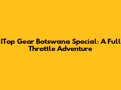 ITop Gear Botswana Special: A Full Throttle Adventure