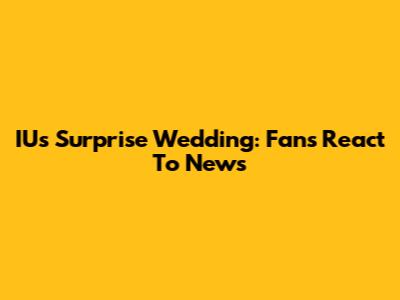 IU's Surprise Wedding: Fans React To News